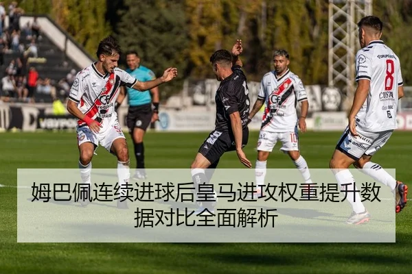 姆巴佩连续进球后皇马进攻权重提升数据对比全面解析